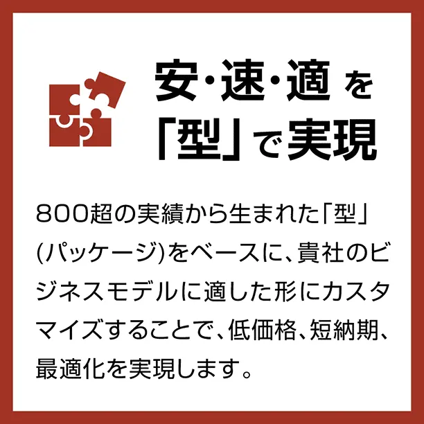 安･速･適を「型」で実現 / 800超の実績から生まれた「型」(パッケージ)をベースに、貴社のビジネスモデルに適した形にカスタマイズすることで、低価格､短納期､最適化を実現します。